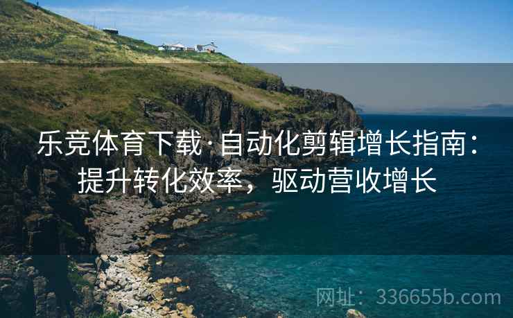 乐竞体育下载·自动化剪辑增长指南：提升转化效率，驱动营收增长