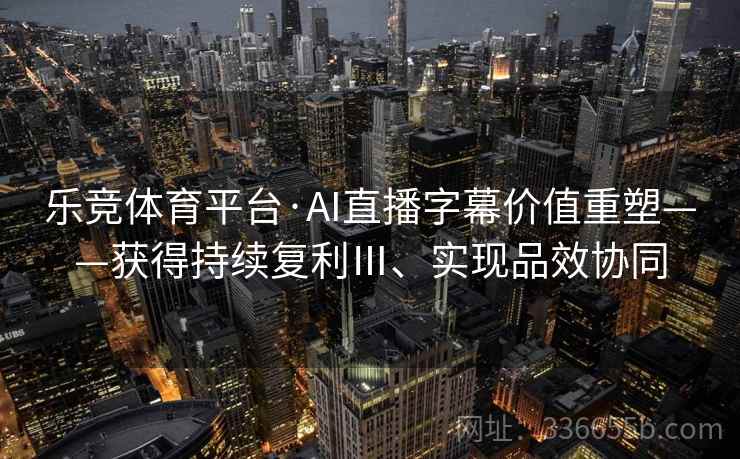 乐竞体育平台·AI直播字幕价值重塑——获得持续复利Ⅲ、实现品效协同