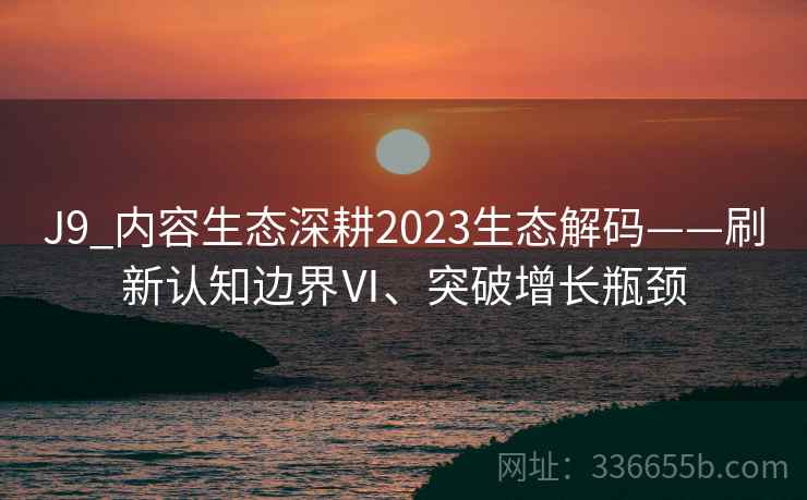 J9_内容生态深耕2023生态解码——刷新认知边界Ⅵ、突破增长瓶颈