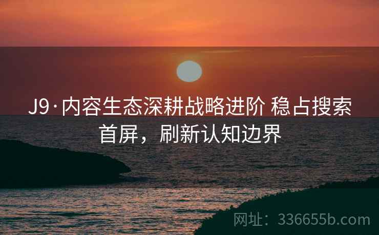 J9·内容生态深耕战略进阶 稳占搜索首屏，刷新认知边界
