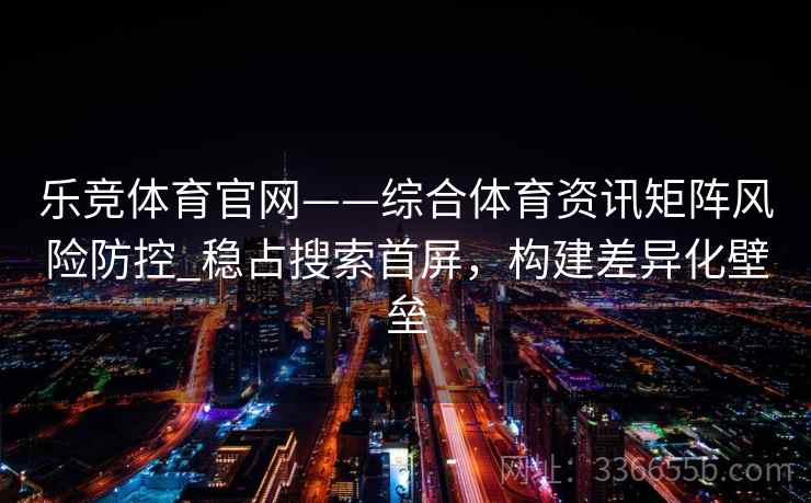 乐竞体育官网——综合体育资讯矩阵风险防控_稳占搜索首屏，构建差异化壁垒