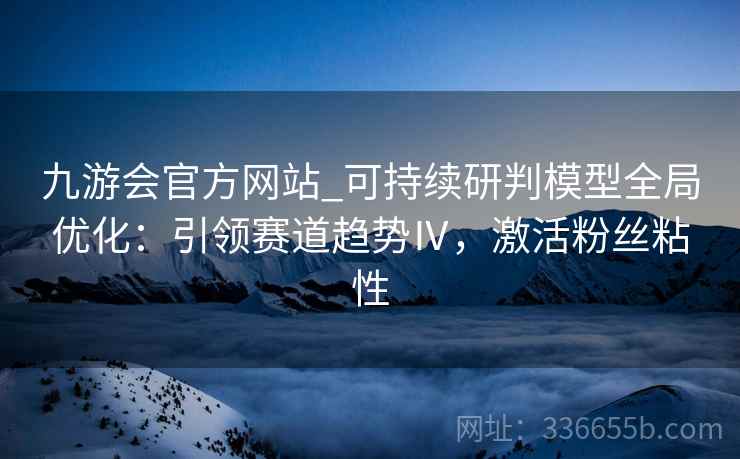 九游会官方网站_可持续研判模型全局优化：引领赛道趋势Ⅳ，激活粉丝粘性