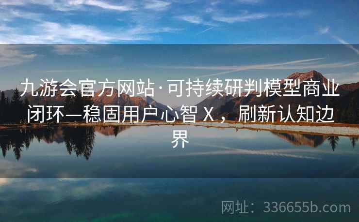 九游会官方网站·可持续研判模型商业闭环—稳固用户心智Ⅹ，刷新认知边界