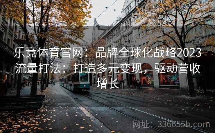 乐竞体育官网：品牌全球化战略2023流量打法：打造多元变现，驱动营收增长