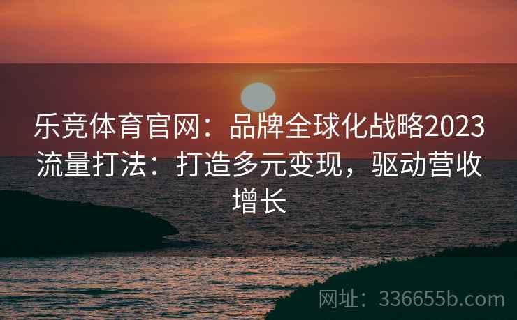 乐竞体育官网：品牌全球化战略2023流量打法：打造多元变现，驱动营收增长