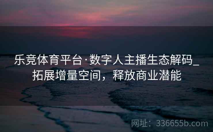 乐竞体育平台·数字人主播生态解码_拓展增量空间，释放商业潜能