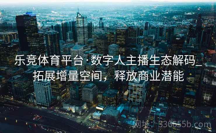 乐竞体育平台·数字人主播生态解码_拓展增量空间，释放商业潜能
