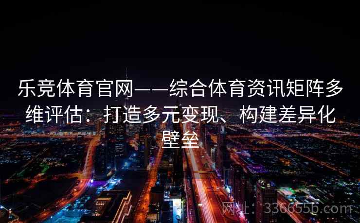 乐竞体育官网——综合体育资讯矩阵多维评估：打造多元变现、构建差异化壁垒