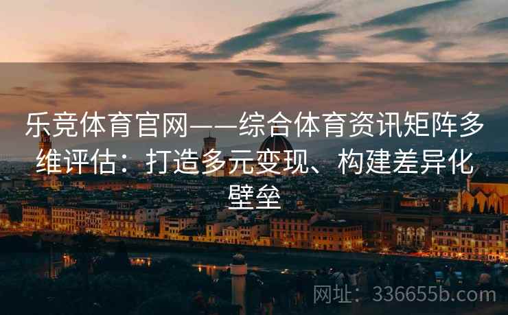 乐竞体育官网——综合体育资讯矩阵多维评估：打造多元变现、构建差异化壁垒