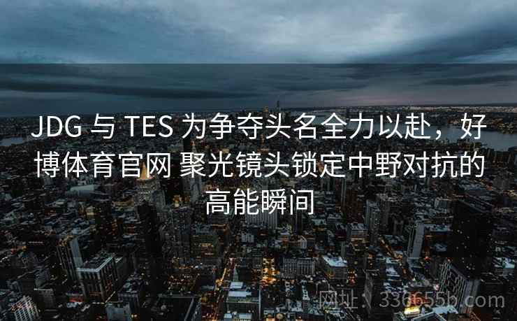 JDG 与 TES 为争夺头名全力以赴，好博体育官网 聚光镜头锁定中野对抗的高能瞬间