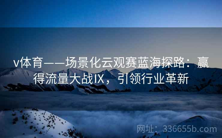v体育——场景化云观赛蓝海探路：赢得流量大战Ⅸ，引领行业革新