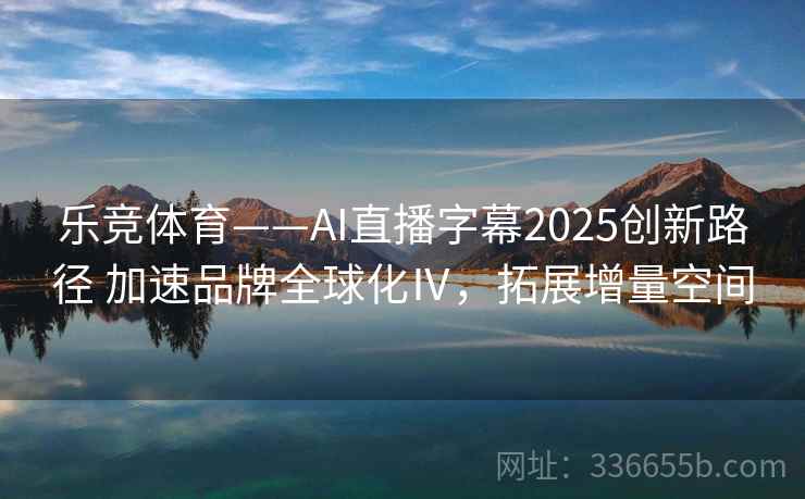乐竞体育——AI直播字幕2025创新路径 加速品牌全球化Ⅳ，拓展增量空间
