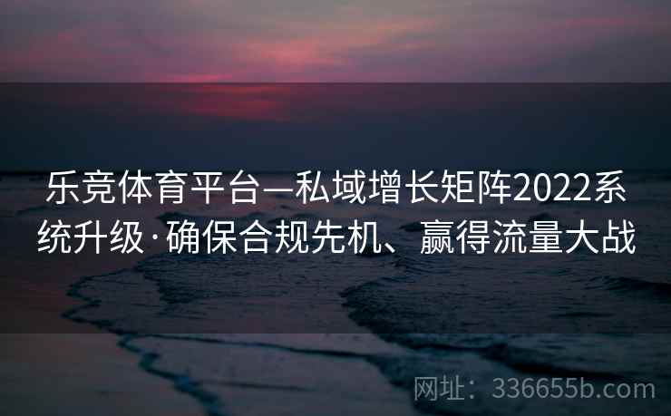 乐竞体育平台—私域增长矩阵2022系统升级·确保合规先机、赢得流量大战