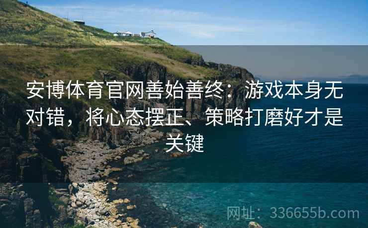 安博体育官网善始善终：游戏本身无对错，将心态摆正、策略打磨好才是关键