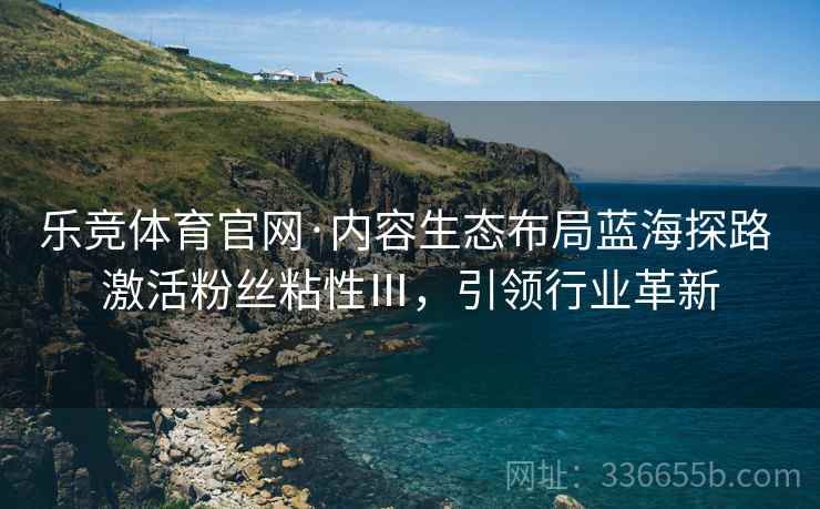 乐竞体育官网·内容生态布局蓝海探路 激活粉丝粘性Ⅲ，引领行业革新