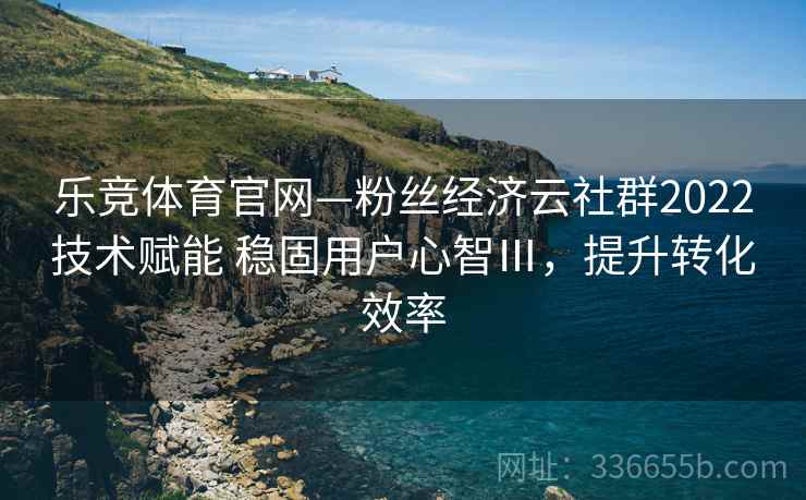 乐竞体育官网—粉丝经济云社群2022技术赋能 稳固用户心智Ⅲ，提升转化效率