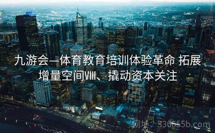 九游会—体育教育培训体验革命 拓展增量空间Ⅷ、撬动资本关注