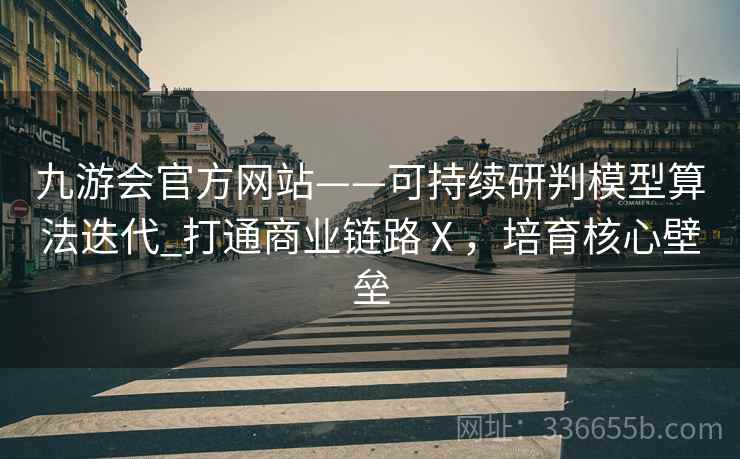 九游会官方网站——可持续研判模型算法迭代_打通商业链路Ⅹ，培育核心壁垒