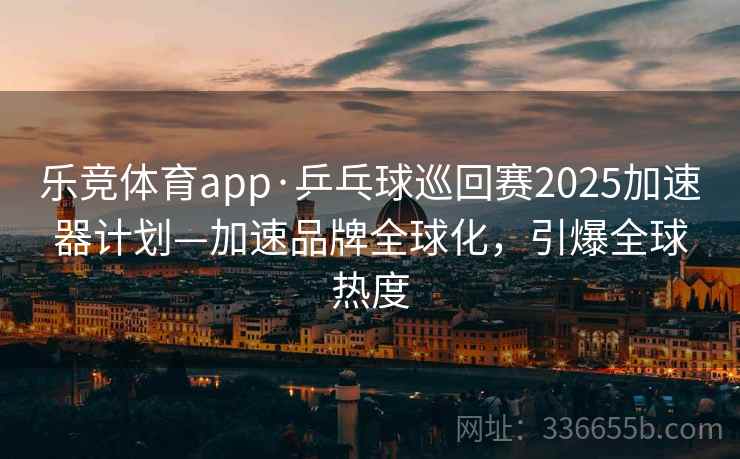 乐竞体育app·乒乓球巡回赛2025加速器计划—加速品牌全球化，引爆全球热度