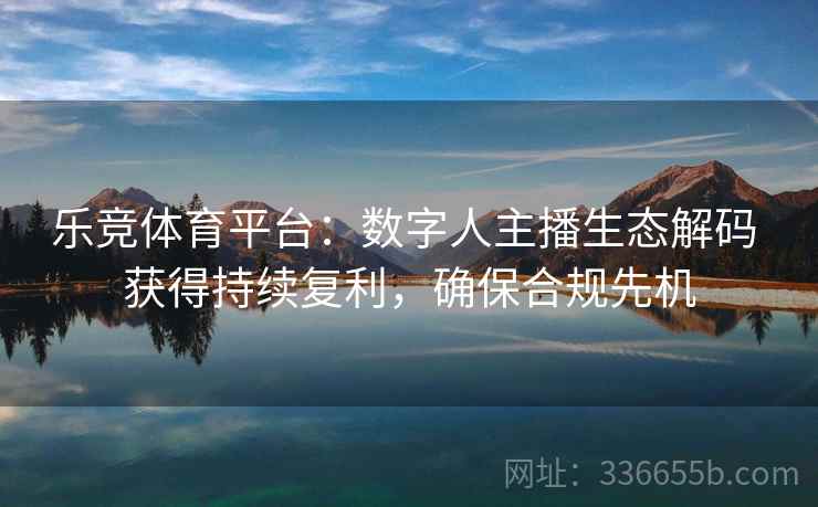 乐竞体育平台：数字人主播生态解码 获得持续复利，确保合规先机