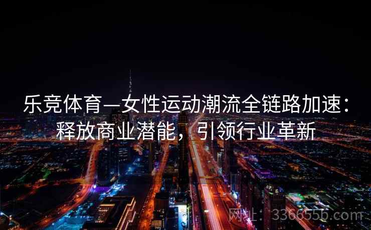 乐竞体育—女性运动潮流全链路加速：释放商业潜能，引领行业革新