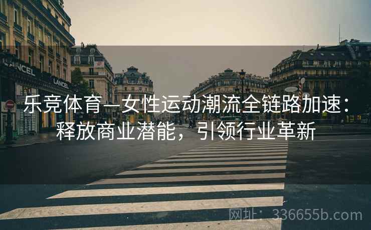 乐竞体育—女性运动潮流全链路加速：释放商业潜能，引领行业革新