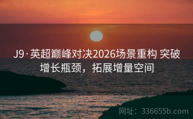 J9·英超巅峰对决2026场景重构 突破增长瓶颈，拓展增量空间