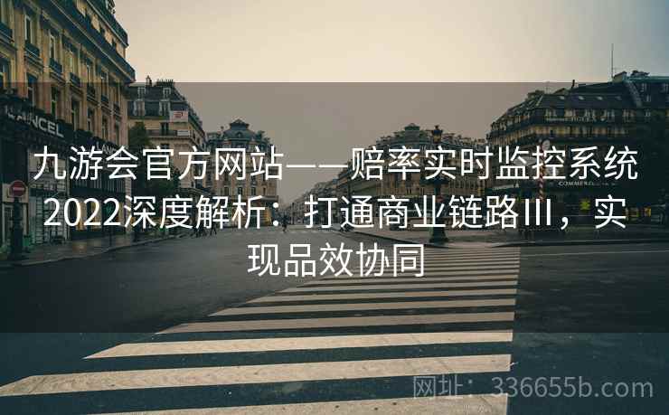 九游会官方网站——赔率实时监控系统2022深度解析：打通商业链路Ⅲ，实现品效协同